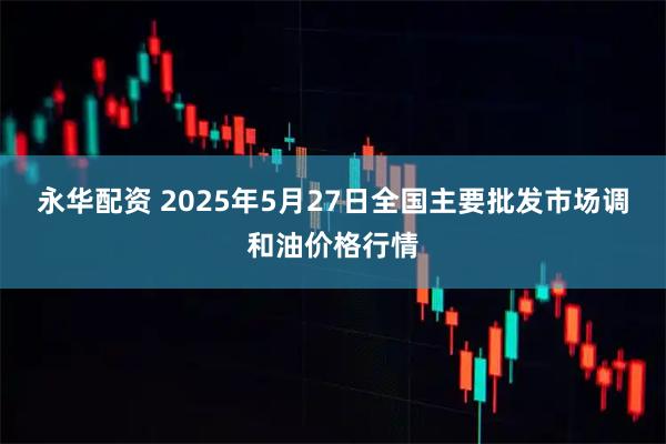 永华配资 2025年5月27日全国主要批发市场调和油价格行情