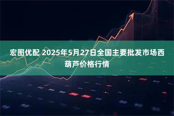 宏图优配 2025年5月27日全国主要批发市场西葫芦价格行情