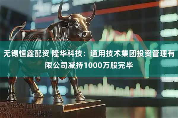 无锡恒鑫配资 隆华科技：通用技术集团投资管理有限公司减持1000万股完毕