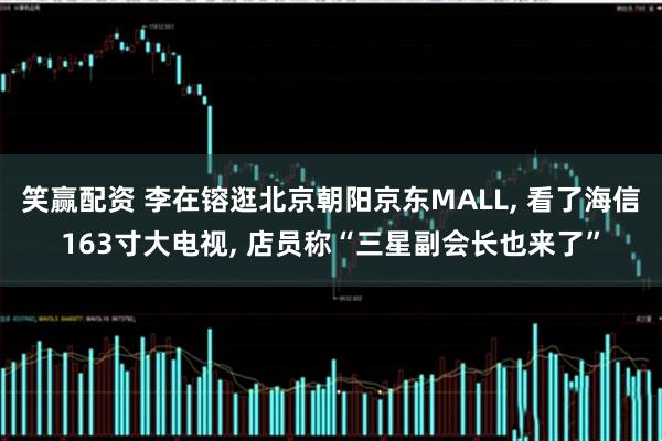 笑赢配资 李在镕逛北京朝阳京东MALL, 看了海信163寸大电视, 店员称“三星副会长也来了”