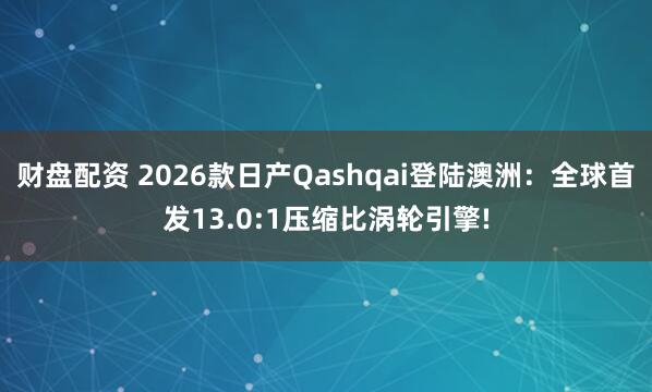 财盘配资 2026款日产Qashqai登陆澳洲：全球首发13.0:1压缩比涡轮引擎!