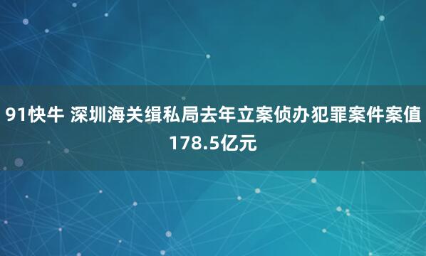 91快牛 深圳海关缉私局去年立案侦办犯罪案件案值178.5亿元