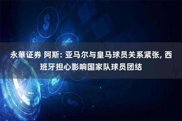 永華证券 阿斯: 亚马尔与皇马球员关系紧张, 西班牙担心影响国家队球员团结
