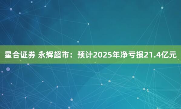 星合证券 永辉超市:预计2025年净亏损21.4亿元