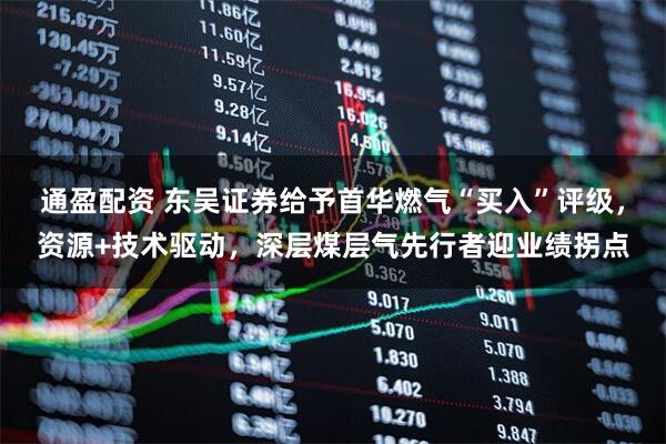 通盈配资 东吴证券给予首华燃气“买入”评级，资源+技术驱动，深层煤层气先行者迎业绩拐点