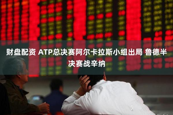 财盘配资 ATP总决赛阿尔卡拉斯小组出局 鲁德半决赛战辛纳