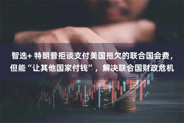智选+ 特朗普拒谈支付美国拖欠的联合国会费，但能“让其他国家付钱”，解决联合国财政危机