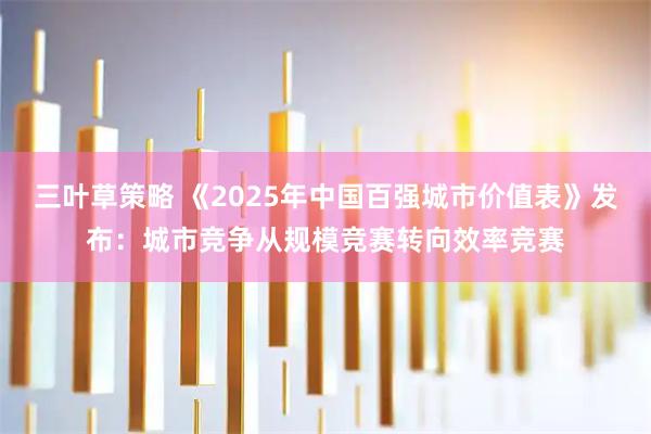 三叶草策略 《2025年中国百强城市价值表》发布:城市竞争从规模竞赛转向效率竞赛