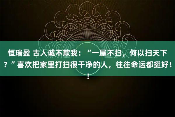 恒瑞盈 古人诚不欺我：“一屋不扫，何以扫天下？”喜欢把家里打扫很干净的人，往往命运都挺好！