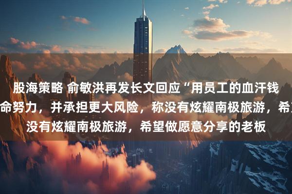 股海策略 俞敏洪再发长文回应“用员工的血汗钱旅游”：老板也在拼命努力，并承担更大风险，称没有炫耀南极旅游，希望做愿意分享的老板