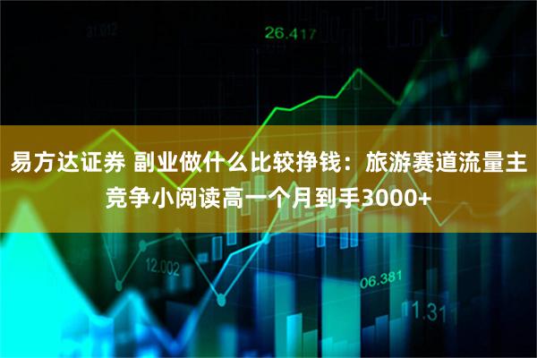 易方达证券 副业做什么比较挣钱：旅游赛道流量主竞争小阅读高一个月到手3000+