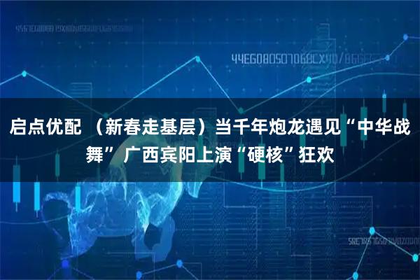 启点优配 （新春走基层）当千年炮龙遇见“中华战舞” 广西宾阳上演“硬核”狂欢